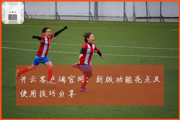 开云客户端官网：新版功能亮点及使用技巧分享