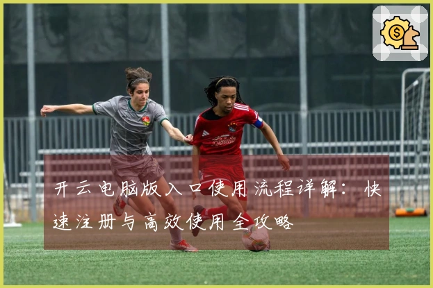 开云电脑版入口使用流程详解：快速注册与高效使用全攻略