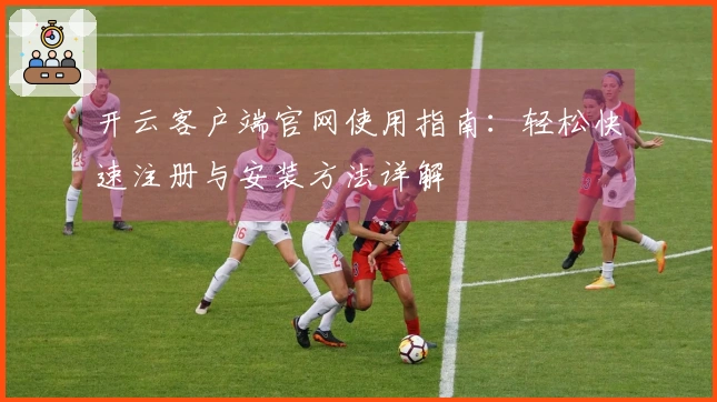 开云客户端官网使用指南：轻松快速注册与安装方法详解