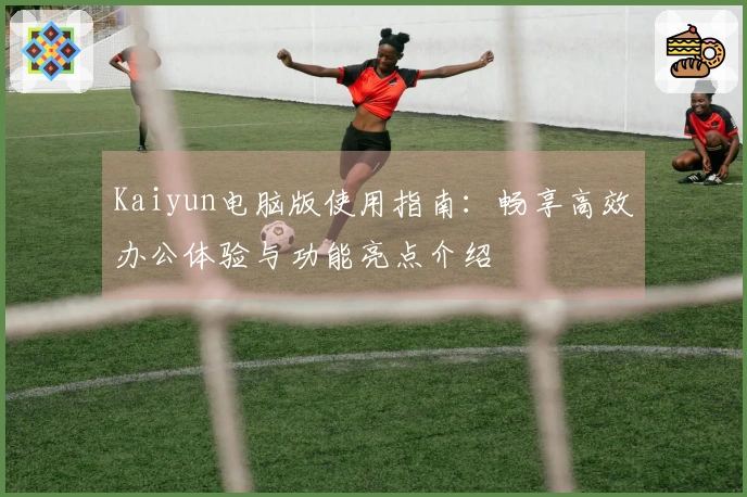 Kaiyun电脑版使用指南：畅享高效办公体验与功能亮点介绍