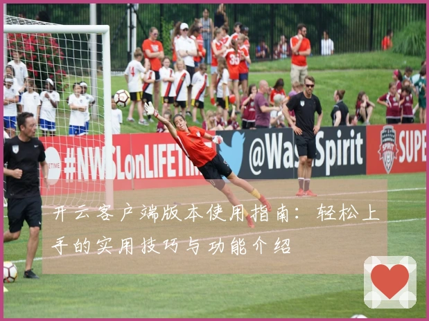 开云客户端版本使用指南:轻松上手的实用技巧与功能介绍